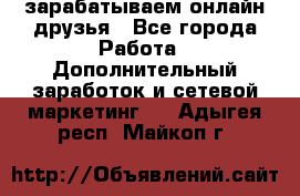 зарабатываем онлайн друзья - Все города Работа » Дополнительный заработок и сетевой маркетинг   . Адыгея респ.,Майкоп г.